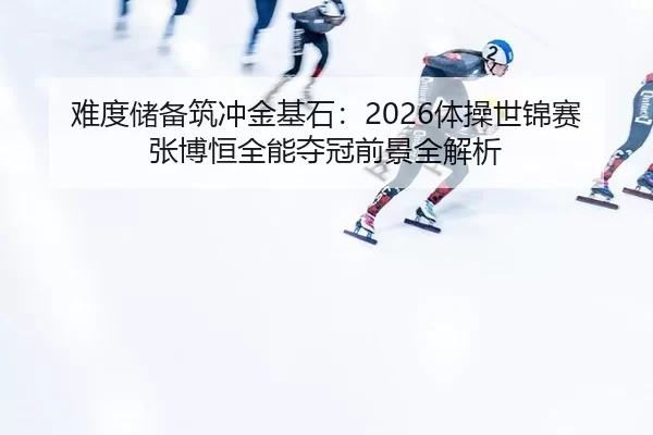 难度储备筑冲金基石：2026体操世锦赛张博恒全能夺冠前景全解析